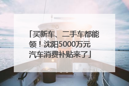 买新车、二手车都能领!沈阳5000万元汽车消费补贴来了