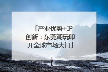 产业优势+IP创新：东莞潮玩叩开全球市场大门