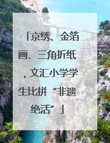 京绣、金箔画、三角折纸，文汇小学学生比拼“非遗绝活”