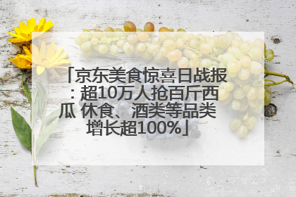 京东美食惊喜日战报：超10万人抢百斤西瓜 休食、酒类等品类增长超100%