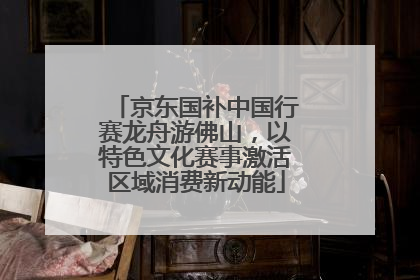 京东国补中国行赛龙舟游佛山，以特色文化赛事激活区域消费新动能