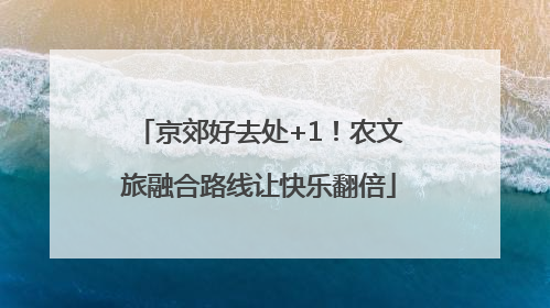 京郊好去处+1！农文旅融合路线让快乐翻倍