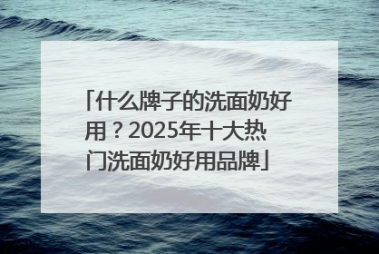 什么牌子的洗面奶好用？2025年十大热门洗面奶好用品牌