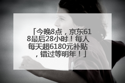 今晚8点，京东618最后28小时！每人每天超6180元补贴，错过等明年！