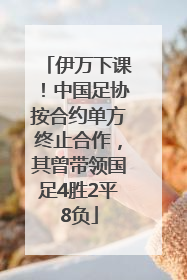 伊万下课！中国足协按合约单方终止合作，其曾带领国足4胜2平8负