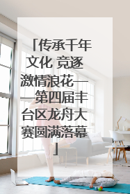 传承千年文化 竞逐激情浪花——第四届丰台区龙舟大赛圆满落幕