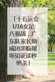 十五运会U16女足八强战，广东队家长助威团亲临现场见证读秒绝杀