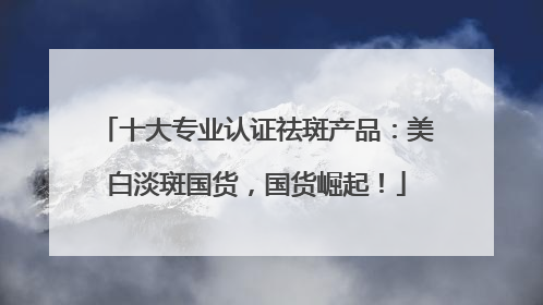 十大专业认证祛斑产品：美白淡斑国货，国货崛起！