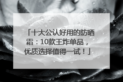 十大公认好用的防晒霜：10款王炸单品，优质选择值得一试！