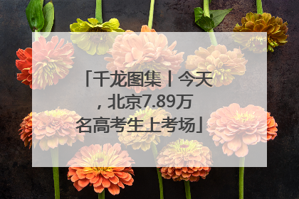 千龙图集丨今天，北京7.89万名高考生上考场