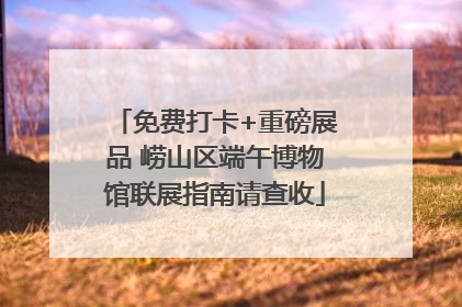 免费打卡+重磅展品 崂山区端午博物馆联展指南请查收