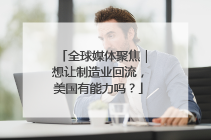 全球媒体聚焦｜想让制造业回流，美国有能力吗？