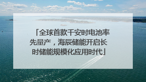 全球首款千安时电池率先量产，海辰储能开启长时储能规模化应用时代