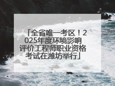 全省唯一考区！2025年度环境影响评价工程师职业资格考试在潍坊举行