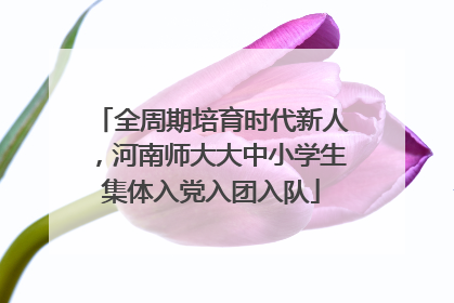全周期培育时代新人，河南师大大中小学生集体入党入团入队
