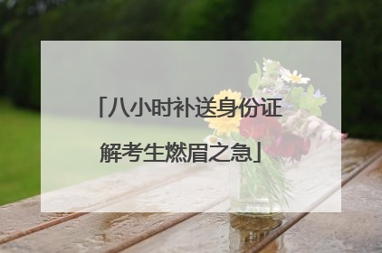 八小时补送身份证 解考生燃眉之急