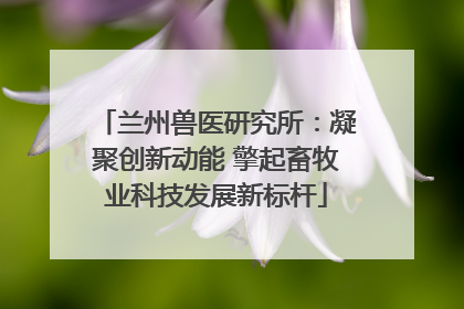 兰州兽医研究所：凝聚创新动能 擎起畜牧业科技发展新标杆