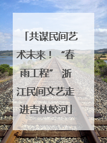 共谋民间艺术未来！“春雨工程” 浙江民间文艺走进吉林蛟河