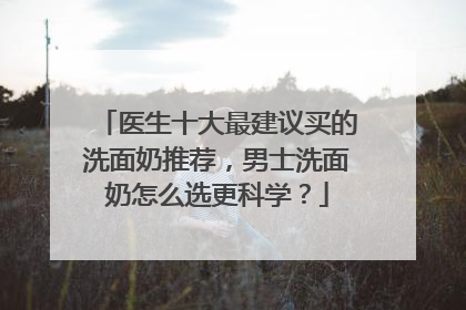 医生十大最建议买的洗面奶推荐，男士洗面奶怎么选更科学？