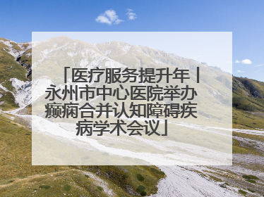 医疗服务提升年丨永州市中心医院举办癫痫合并认知障碍疾病学术会议