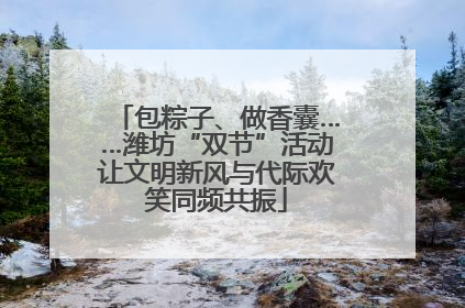 包粽子、做香囊……潍坊“双节”活动让文明新风与代际欢笑同频共振