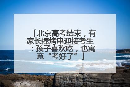 北京高考结束，有家长捧烤串迎接考生：孩子喜欢吃，也寓意“考好了”