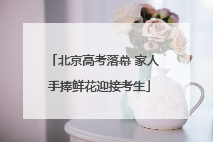 北京高考落幕 家人手捧鲜花迎接考生