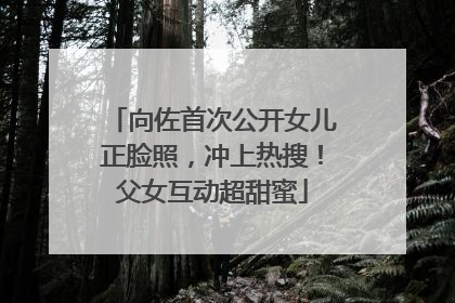 向佐首次公开女儿正脸照，冲上热搜！父女互动超甜蜜