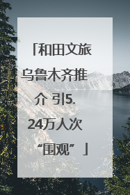 和田文旅乌鲁木齐推介 引5.24万人次“围观”