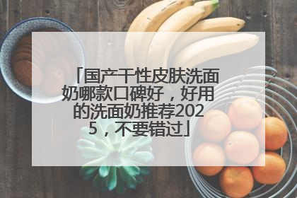 国产干性皮肤洗面奶哪款口碑好，好用的洗面奶推荐2025，不要错过