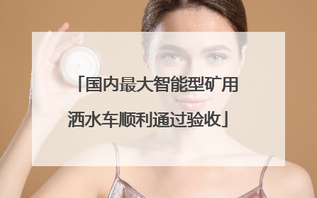 国内最大智能型矿用洒水车顺利通过验收