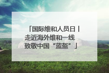 国际维和人员日丨走近海外维和一线 致敬中国“蓝盔”