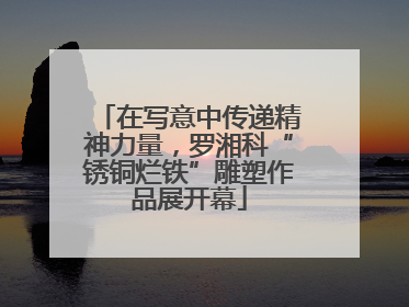 在写意中传递精神力量，罗湘科“锈铜烂铁”雕塑作品展开幕