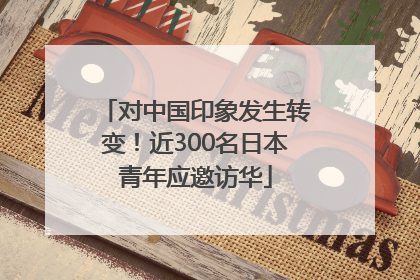 对中国印象发生转变！近300名日本青年应邀访华