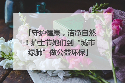 守护健康，洁净自然！护士节她们到“城市绿肺”做公益环保