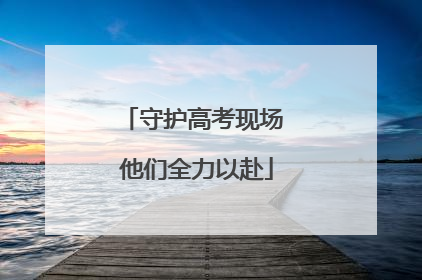 守护高考现场 他们全力以赴