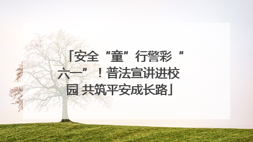 安全“童”行警彩“六一”！普法宣讲进校园 共筑平安成长路