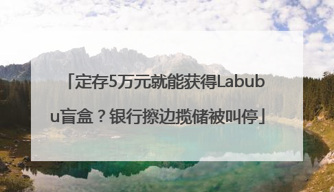 定存5万元就能获得Labubu盲盒？银行擦边揽储被叫停