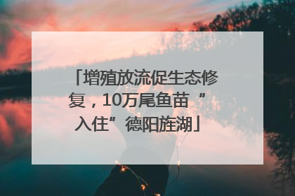 增殖放流促生态修复，10万尾鱼苗“入住”德阳旌湖