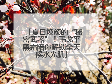 夏日焕颜的“秘密武器”！毛戈平黑霜陪你解锁全天候水光肌
