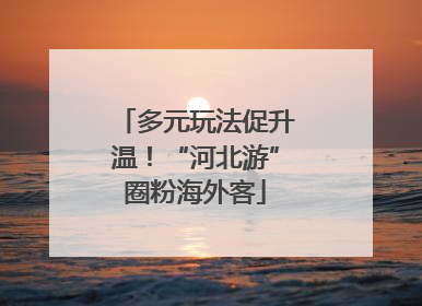 多元玩法促升温！“河北游”圈粉海外客