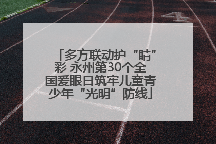 多方联动护“睛”彩 永州第30个全国爱眼日筑牢儿童青少年“光明”防线