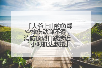 大爷上山钓鱼踩空摔伤动弹不得，消防顶烈日跋涉近1小时抵达救援