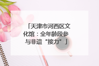 天津市河西区文化馆：全年龄段参与非遗“接力”