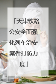 天津铁路公安全面强化列车治安案件打防力度