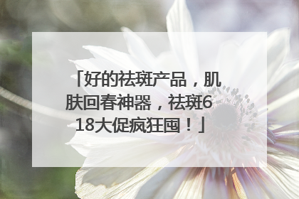 好的祛斑产品，肌肤回春神器，祛斑618大促疯狂囤！