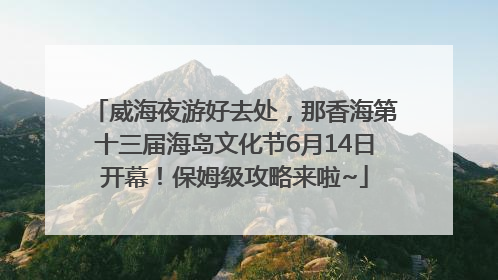威海夜游好去处，那香海第十三届海岛文化节6月14日开幕！保姆级攻略来啦~
