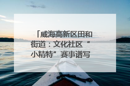 威海高新区田和街道：文化社区“小精特”赛事谱写文化赋能新乐章