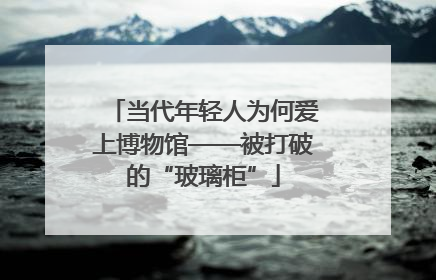当代年轻人为何爱上博物馆——被打破的“玻璃柜”
