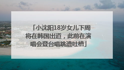 小沈阳18岁女儿下周将在韩国出道，此前在演唱会登台唱跳遭吐槽